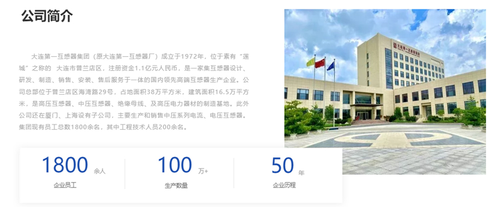 大連第一互感器集團(tuán)（原大連第一互感器廠）成立于1972年，位于素有“蓮城”之稱的  大連市普蘭店區(qū)，注冊資金1.1億元人民幣，是一家集互感器設(shè)計、研發(fā)、制造、銷售、安裝、售后服務(wù)于一體的國內(nèi)領(lǐng)先高端互感器生產(chǎn)企業(yè)。公司總部位于普蘭店區(qū)海灣路29號，占地面積38萬平方米，建筑面積16.5萬平方米，是高壓互感器、中壓互感器、絕緣母線、及高壓電力器材的制造基地。此外公司還在廈門、上海設(shè)有子公司，主要生產(chǎn)和銷售中壓系列電流、電壓互感器。集團(tuán)現(xiàn)有員工總數(shù)1800余名，其中工程技術(shù)人員200余名。