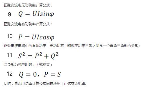 　正弦交流電無(wú)功功率計(jì)算公式：  　　正弦電路無(wú)功功率計(jì)算公式  　　正弦交流電有功功率計(jì)算公式：  　　正弦電路有功功率計(jì)算公式  　　正弦電流電路中的有功功率、無(wú)功功率、和視在功率三者之間是一個(gè)直角三角形的關(guān)系：  　　正弦電路復(fù)功率計(jì)算公式  　　當(dāng)負(fù)載為純電阻時(shí)，下式成立：  　　直流電路有功功率等于視在功率  　　此時(shí)，直流電功率計(jì)算公式同樣適用于正弦交流電路。